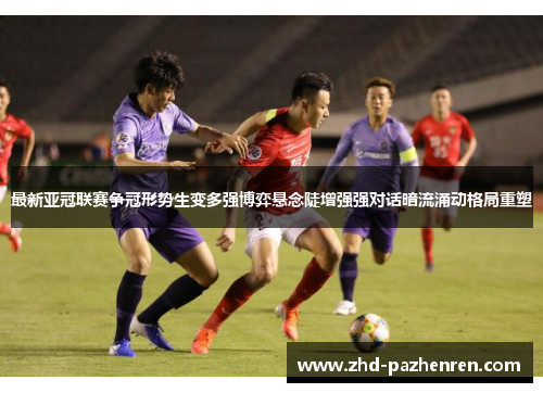 最新亚冠联赛争冠形势生变多强博弈悬念陡增强强对话暗流涌动格局重塑